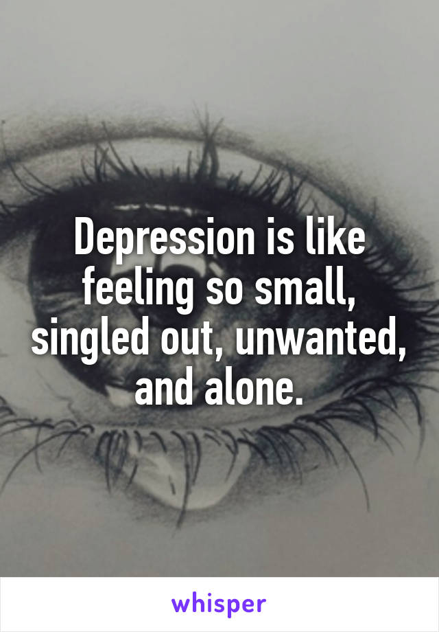 Depression is like feeling so small, singled out, unwanted, and alone.