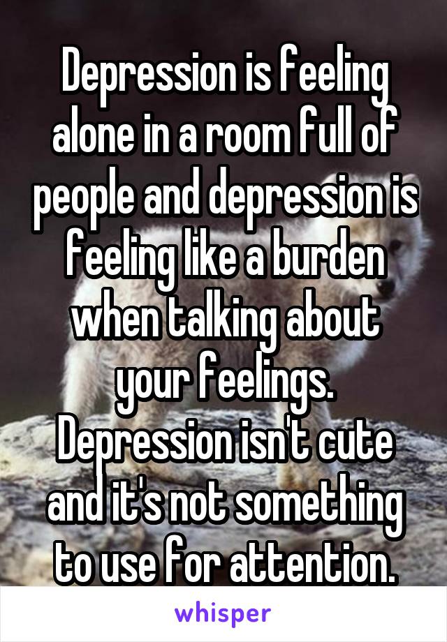 Depression is feeling alone in a room full of people and depression is feeling like a burden when talking about your feelings. Depression isn't cute and it's not something to use for attention.