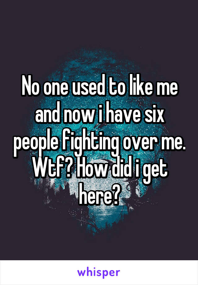 No one used to like me and now i have six people fighting over me. Wtf? How did i get here?