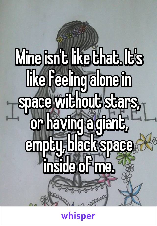 Mine isn't like that. It's like feeling alone in space without stars, or having a giant, empty, black space inside of me.