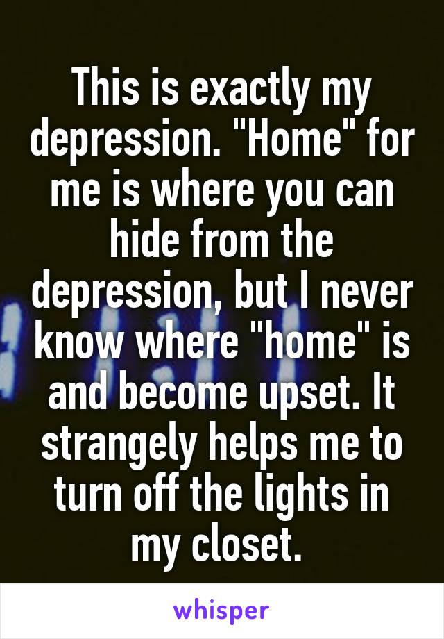 This is exactly my depression. "Home" for me is where you can hide from the depression, but I never know where "home" is and become upset. It strangely helps me to turn off the lights in my closet. 