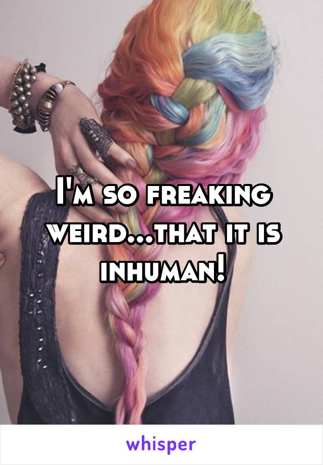 I'm so freaking weird...that it is inhuman!