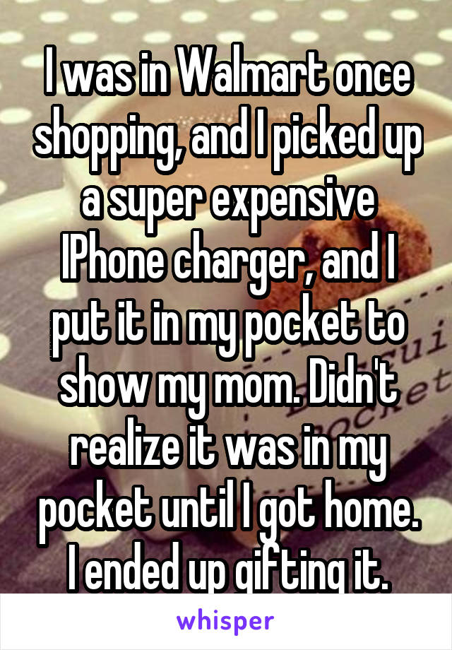 I was in Walmart once shopping, and I picked up a super expensive IPhone charger, and I put it in my pocket to show my mom. Didn't realize it was in my pocket until I got home. I ended up gifting it.