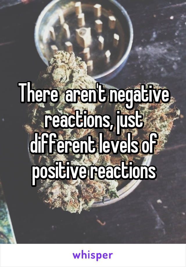 There  aren't negative reactions, just different levels of positive reactions