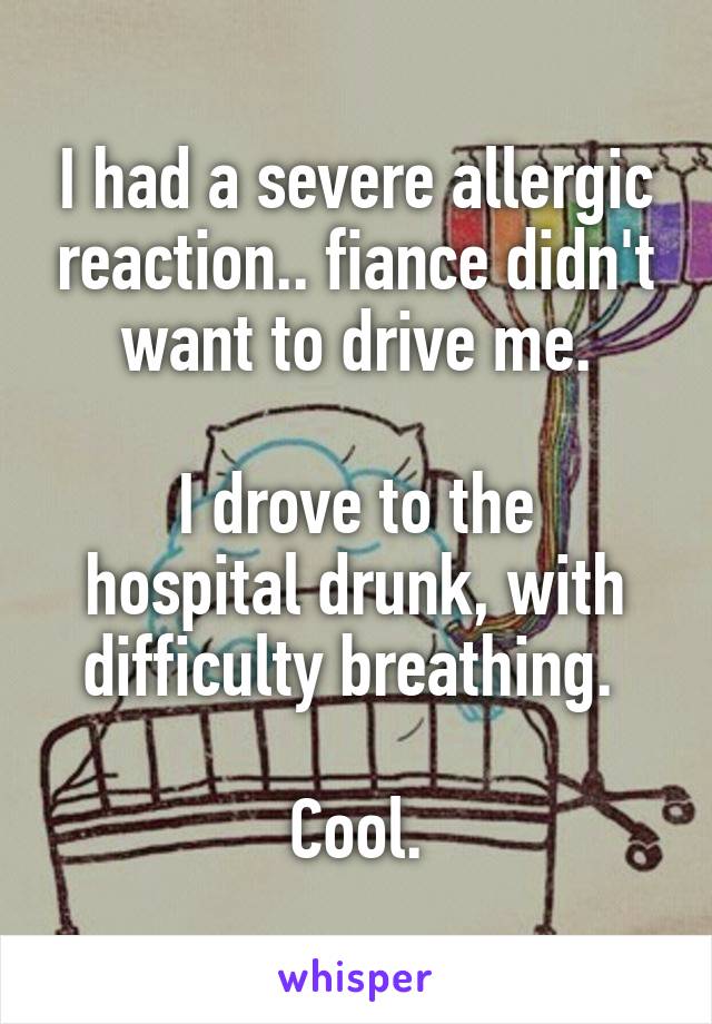 I had a severe allergic reaction.. fiance didn't want to drive me.

I drove to the hospital drunk, with difficulty breathing. 

Cool.
