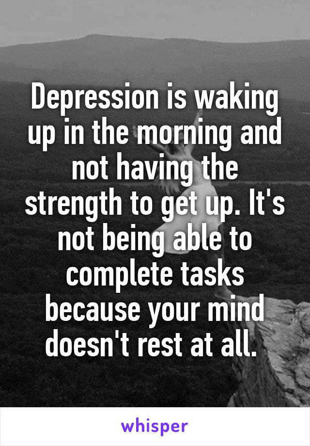 Depression is waking up in the morning and not having the strength to get up. It's not being able to complete tasks because your mind doesn't rest at all. 