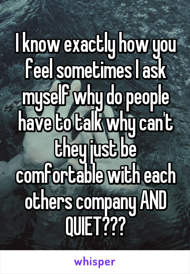 I know exactly how you feel sometimes I ask myself why do people have to talk why can't they just be comfortable with each others company AND QUIET???