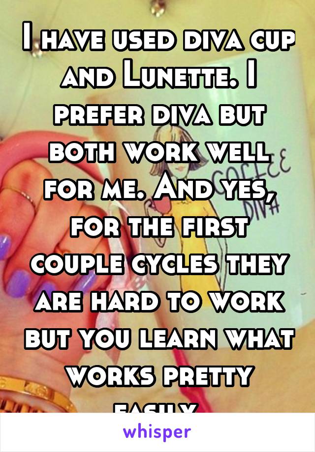 I have used diva cup and Lunette. I prefer diva but both work well for me. And yes, for the first couple cycles they are hard to work but you learn what works pretty easily 