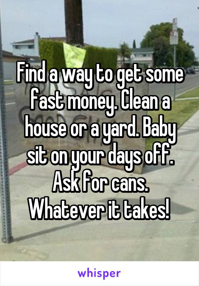 Find a way to get some fast money. Clean a house or a yard. Baby sit on your days off. Ask for cans. Whatever it takes! 