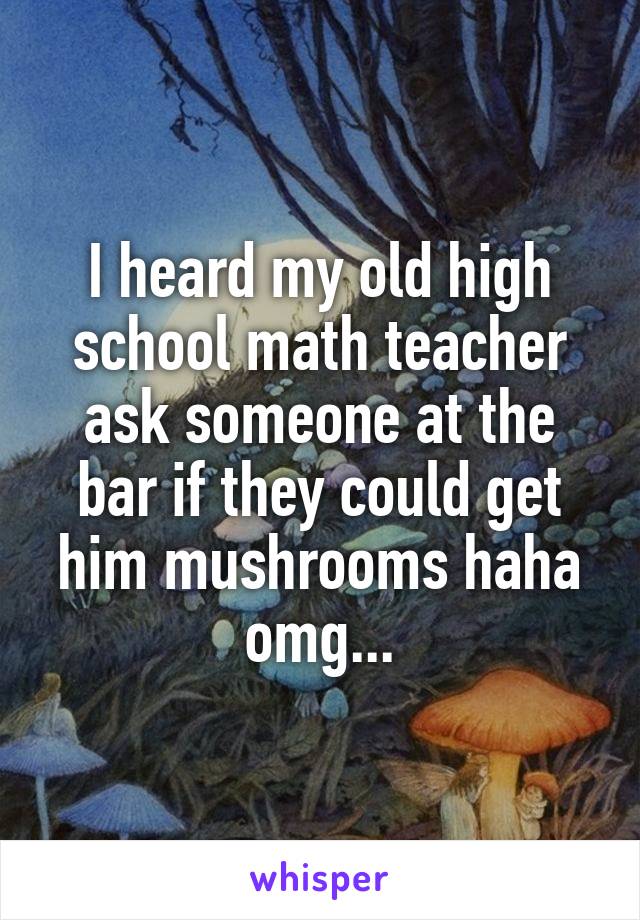 I heard my old high school math teacher ask someone at the bar if they could get him mushrooms haha omg...