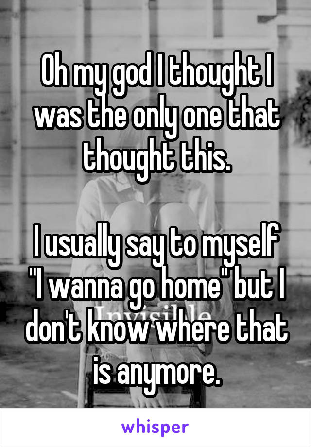Oh my god I thought I was the only one that thought this.

I usually say to myself "I wanna go home" but I don't know where that is anymore.