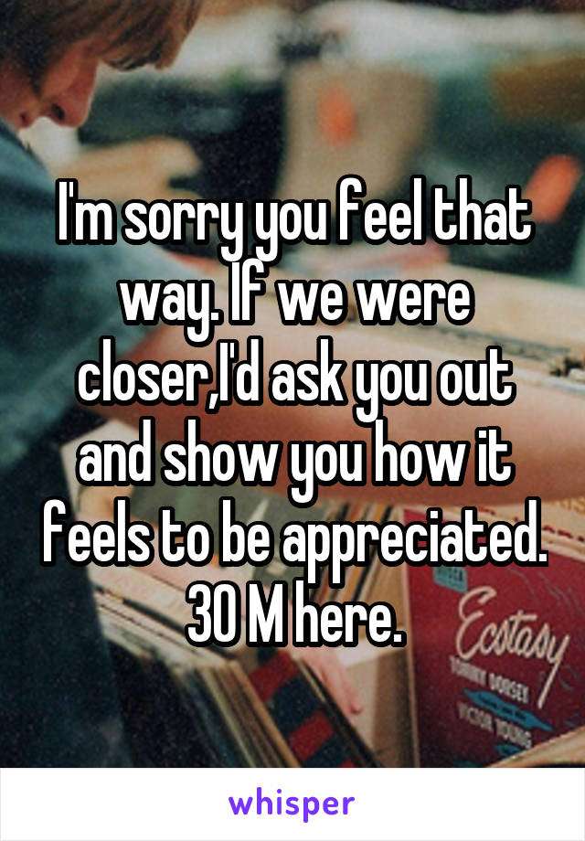 I'm sorry you feel that way. If we were closer,I'd ask you out and show you how it feels to be appreciated. 30 M here.