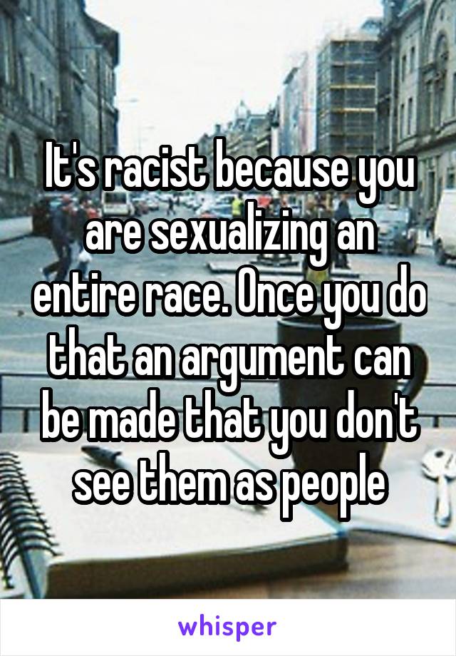 It's racist because you are sexualizing an entire race. Once you do that an argument can be made that you don't see them as people