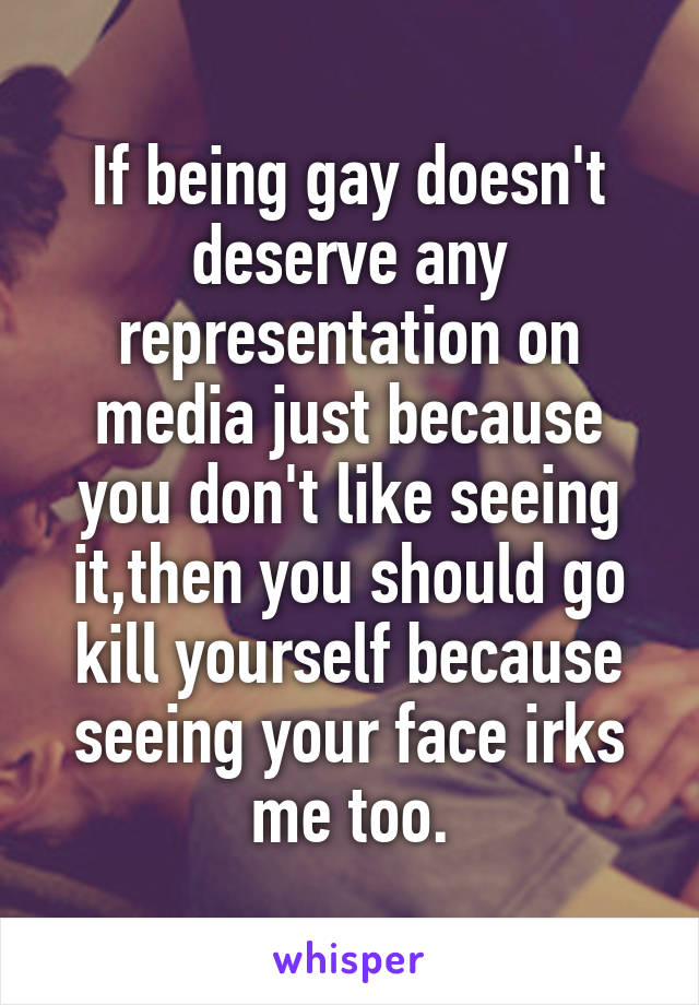If being gay doesn't deserve any representation on media just because you don't like seeing it,then you should go kill yourself because seeing your face irks me too.