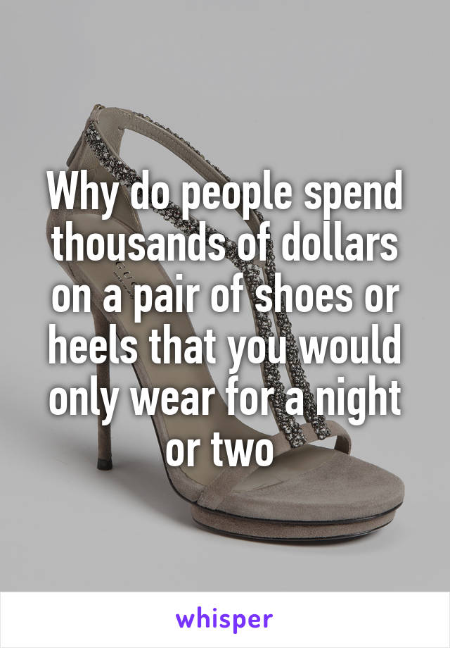 Why do people spend thousands of dollars on a pair of shoes or heels that you would only wear for a night or two 