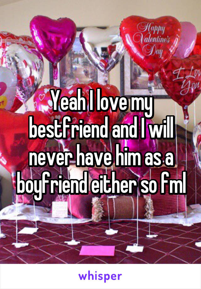 Yeah I love my bestfriend and I will never have him as a boyfriend either so fml