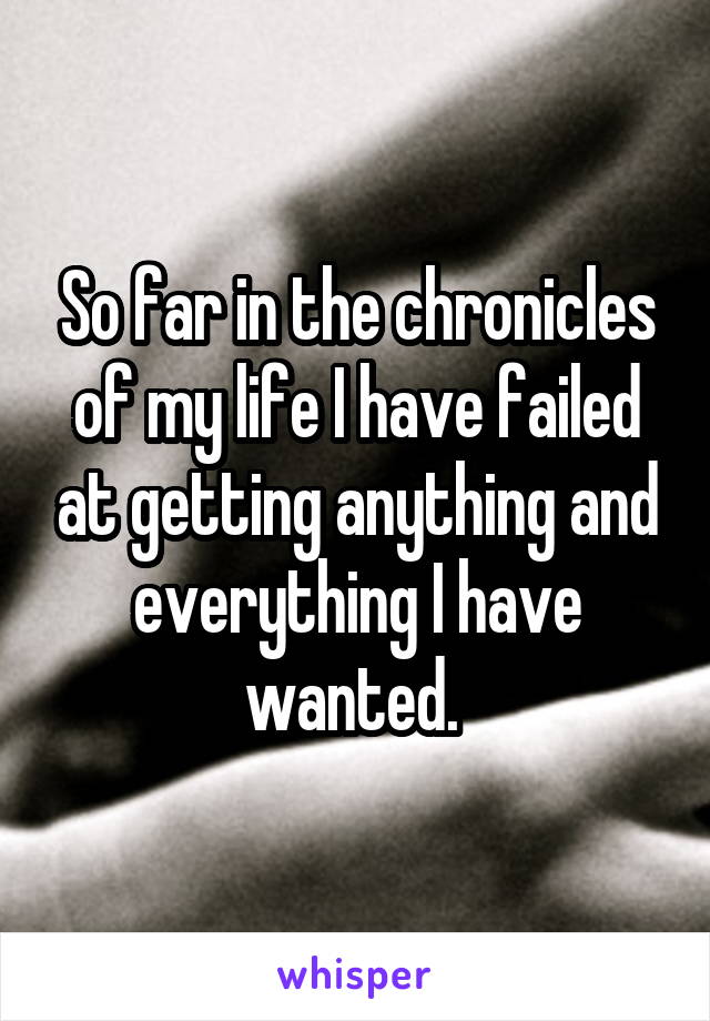 So far in the chronicles of my life I have failed at getting anything and everything I have wanted. 