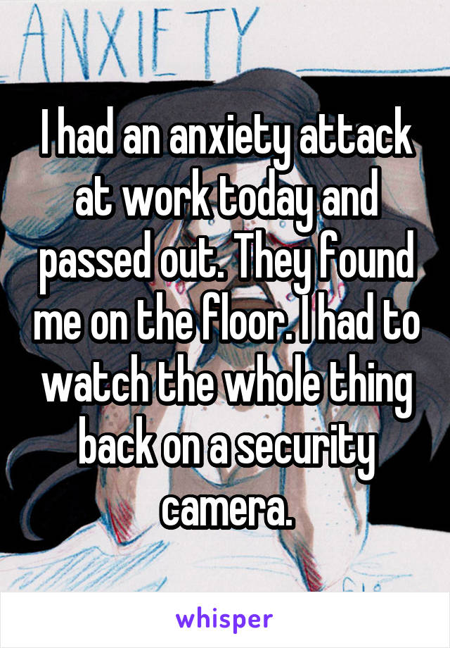 I had an anxiety attack at work today and passed out. They found me on the floor. I had to watch the whole thing back on a security camera.