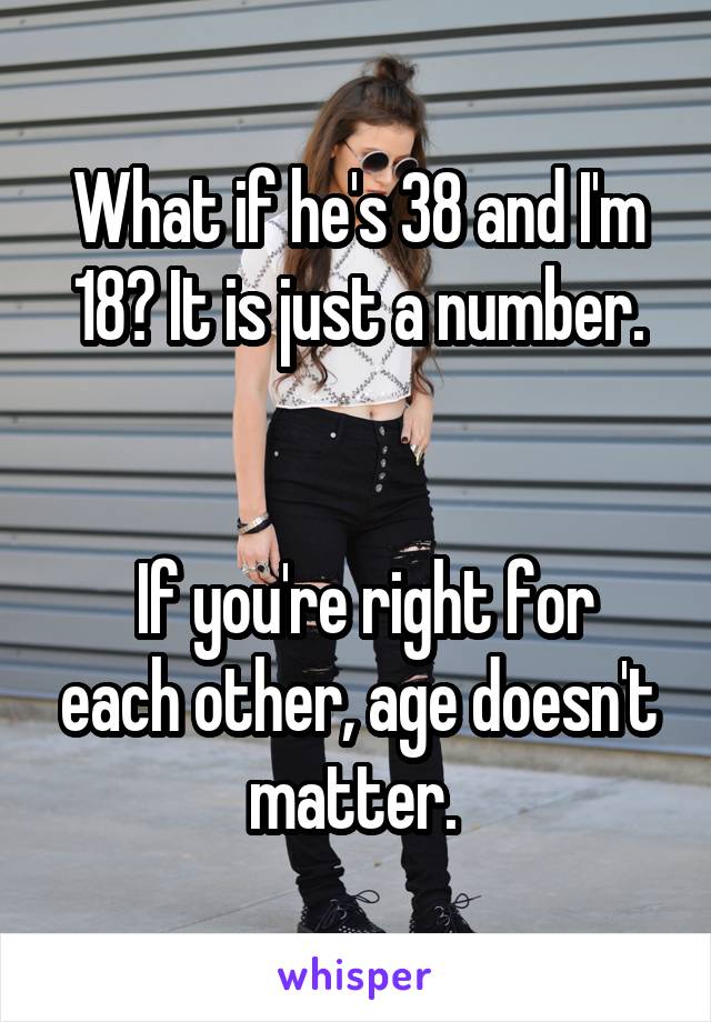 What if he's 38 and I'm 18? It is just a number.


 If you're right for each other, age doesn't matter. 