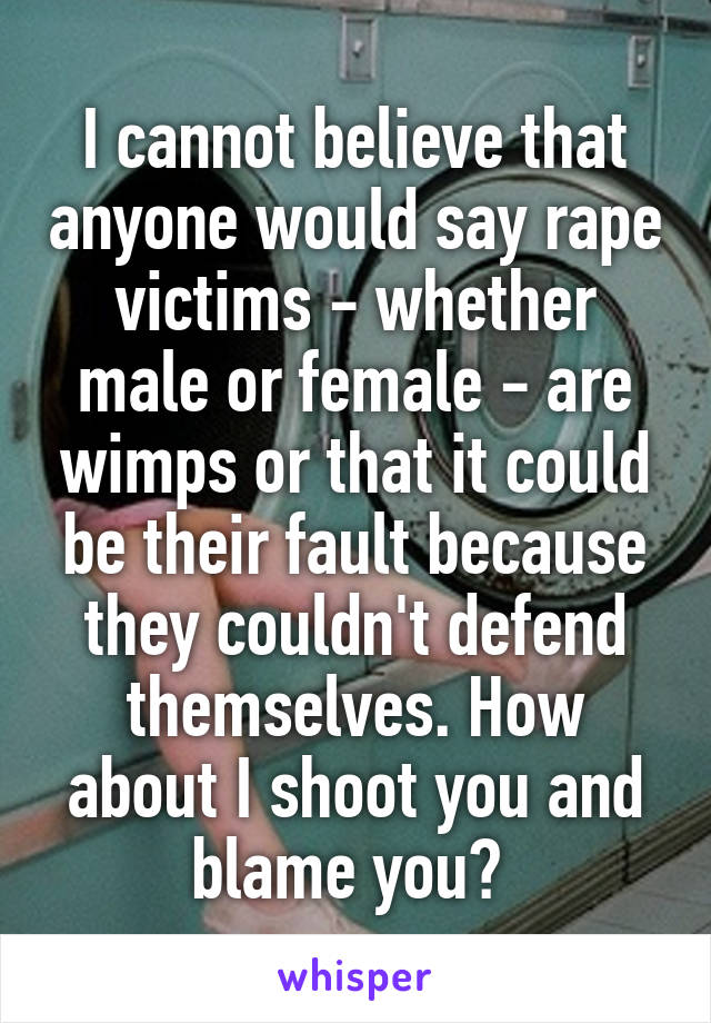 I cannot believe that anyone would say rape victims - whether male or female - are wimps or that it could be their fault because they couldn't defend themselves. How about I shoot you and blame you? 