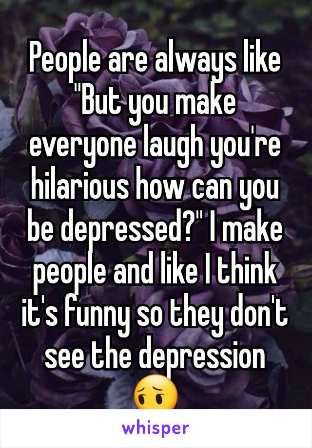 People are always like "But you make everyone laugh you're hilarious how can you be depressed?" I make people and like I think it's funny so they don't see the depression 😔