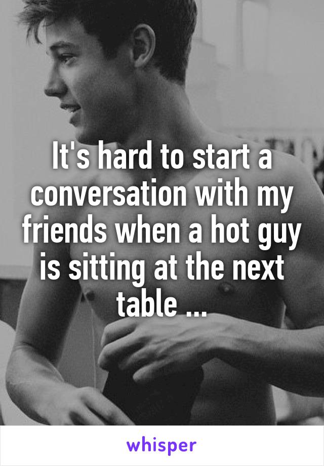 It's hard to start a conversation with my friends when a hot guy is sitting at the next table ...