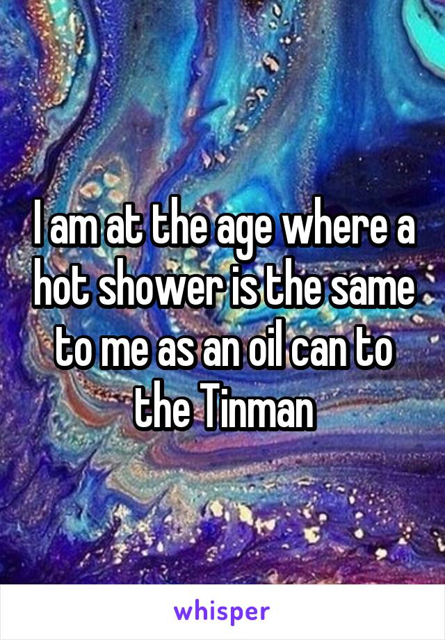 I am at the age where a hot shower is the same to me as an oil can to the Tinman