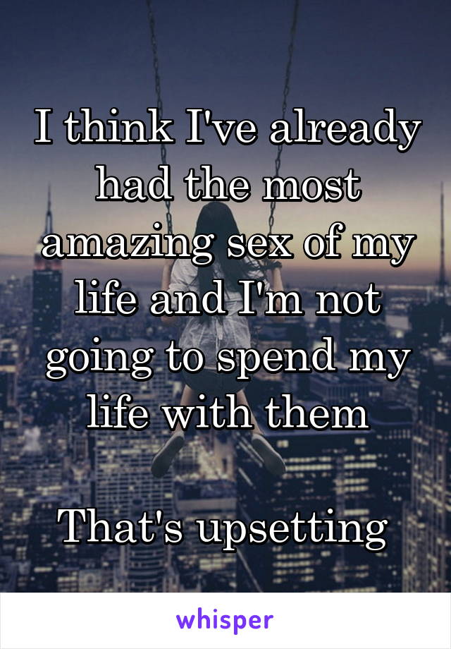 I think I've already had the most amazing sex of my life and I'm not going to spend my life with them

That's upsetting 