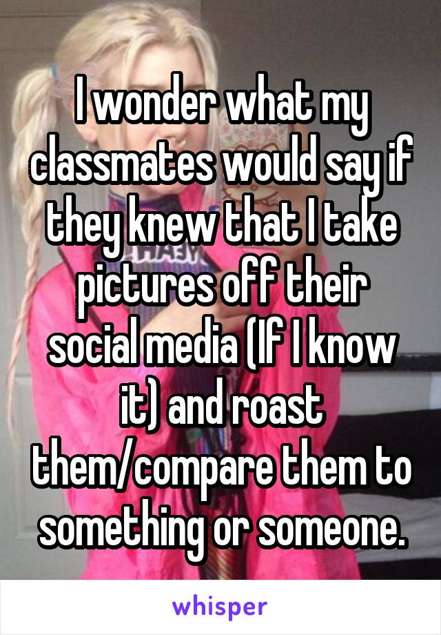 I wonder what my classmates would say if they knew that I take pictures off their social media (If I know it) and roast them/compare them to something or someone.