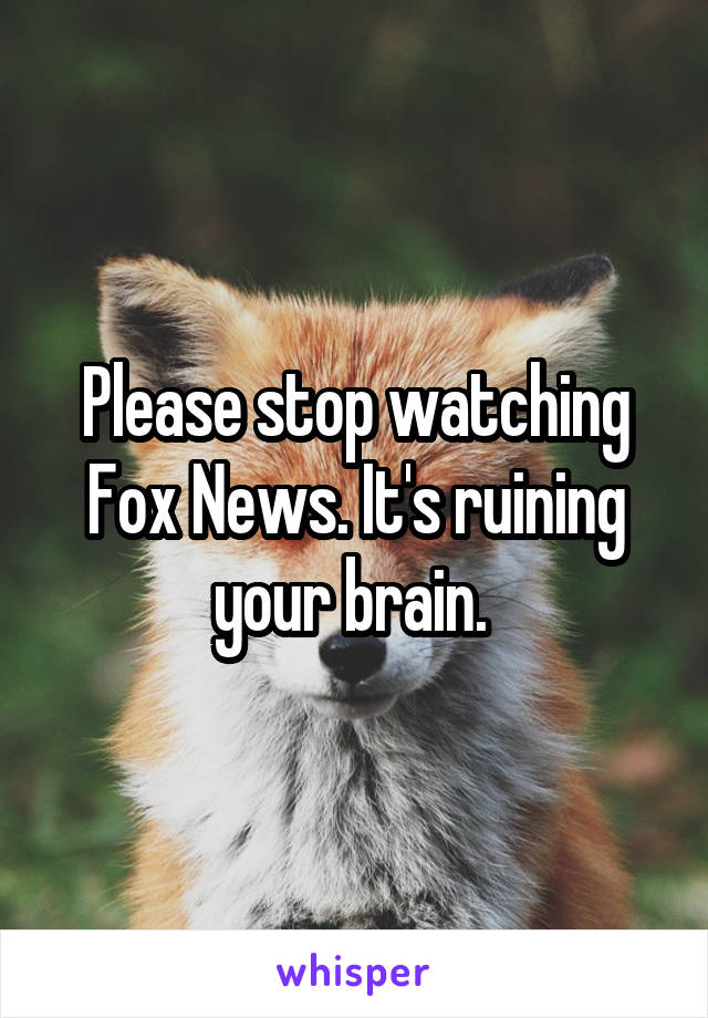 Please stop watching Fox News. It's ruining your brain. 