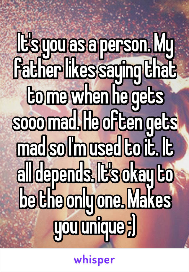 It's you as a person. My father likes saying that to me when he gets sooo mad. He often gets mad so I'm used to it. It all depends. It's okay to be the only one. Makes you unique ;)