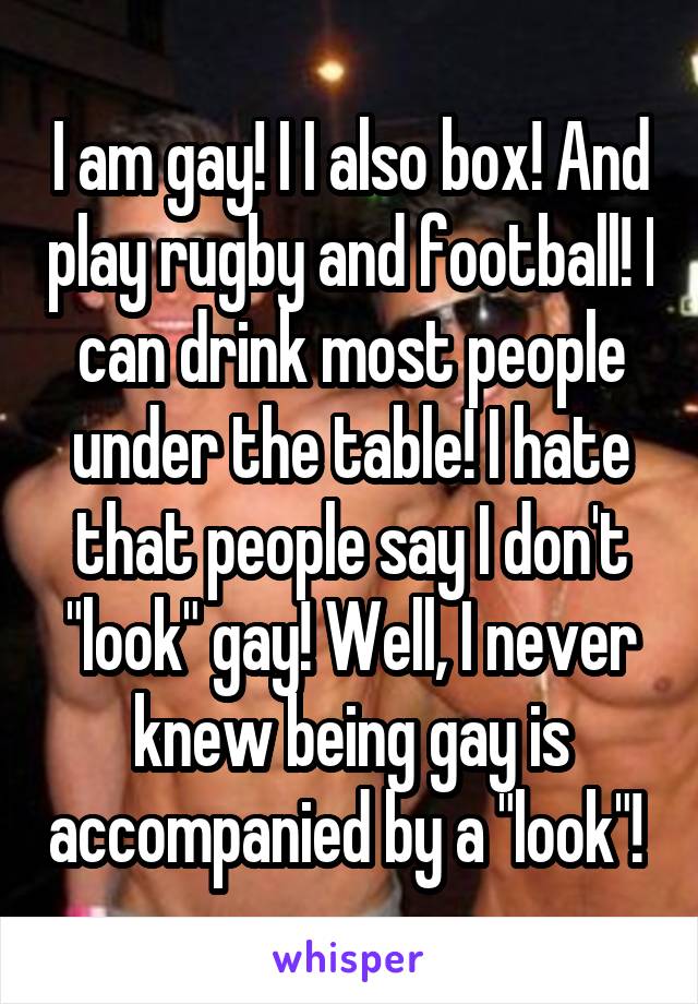 I am gay! I I also box! And play rugby and football! I can drink most people under the table! I hate that people say I don