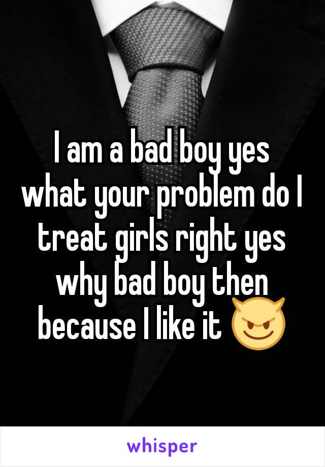 I am a bad boy yes what your problem do I treat girls right yes why bad boy then because I like it 😈