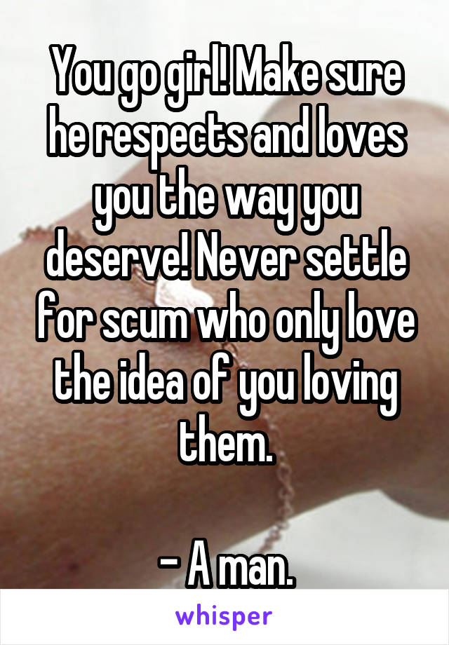 You go girl! Make sure he respects and loves you the way you deserve! Never settle for scum who only love the idea of you loving them.

- A man.