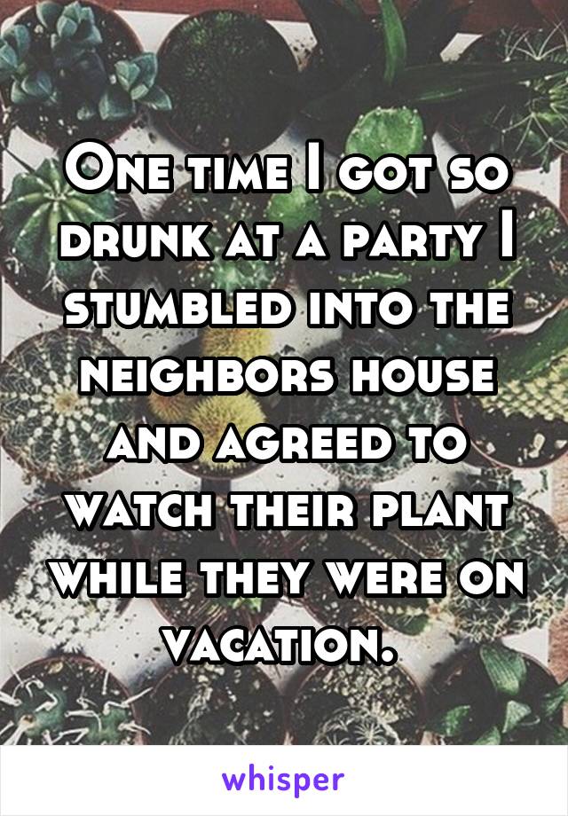 One time I got so drunk at a party I stumbled into the neighbors house and agreed to watch their plant while they were on vacation. 