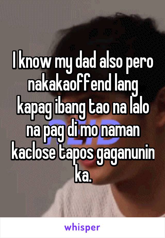 I know my dad also pero nakakaoffend lang kapag ibang tao na lalo na pag di mo naman kaclose tapos gaganunin ka.