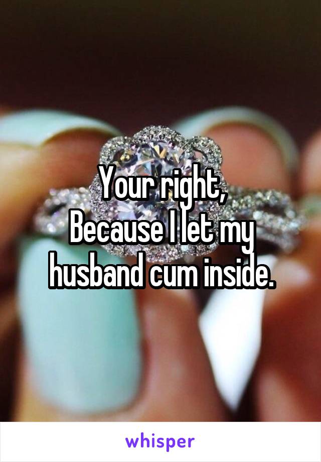 Your right,
Because I let my husband cum inside.