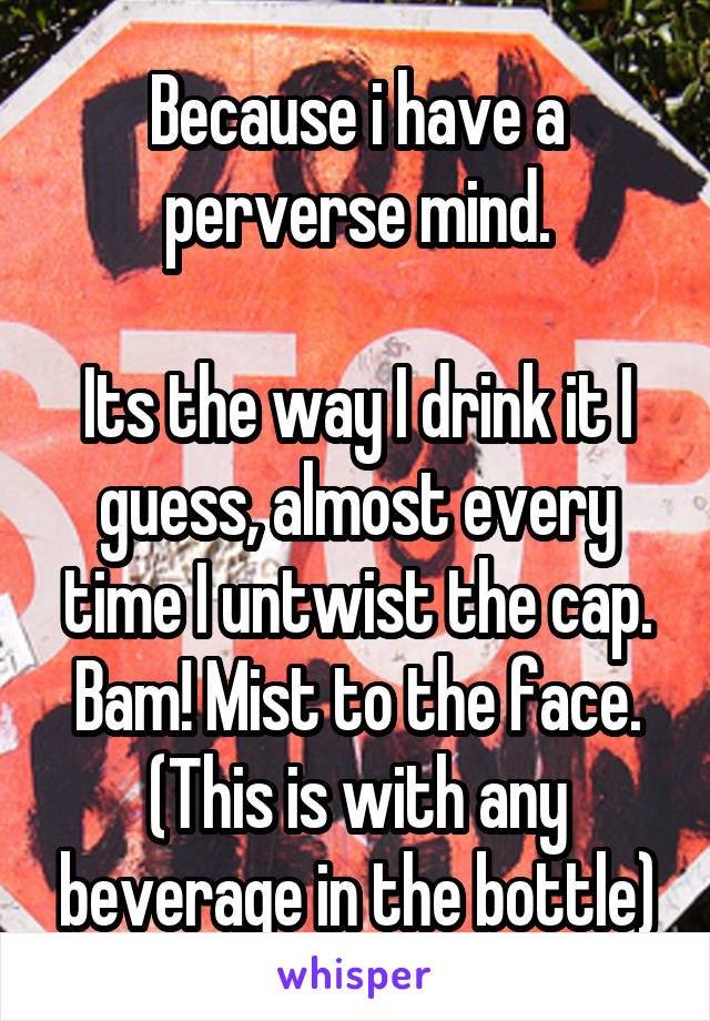 Because i have a perverse mind.

Its the way I drink it I guess, almost every time I untwist the cap.
Bam! Mist to the face.
(This is with any beverage in the bottle)