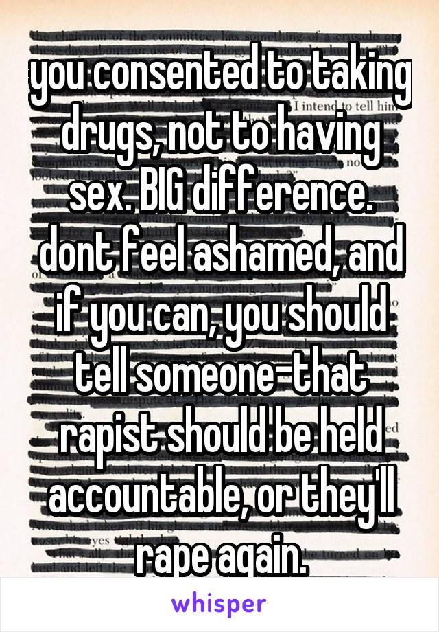 you consented to taking drugs, not to having sex. BIG difference. dont feel ashamed, and if you can, you should tell someone-that rapist should be held accountable, or they'll rape again.