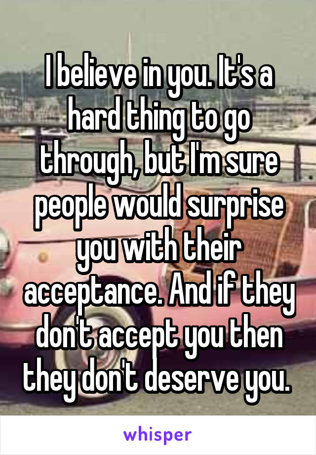 I believe in you. It's a hard thing to go through, but I'm sure people would surprise you with their acceptance. And if they don't accept you then they don't deserve you. 