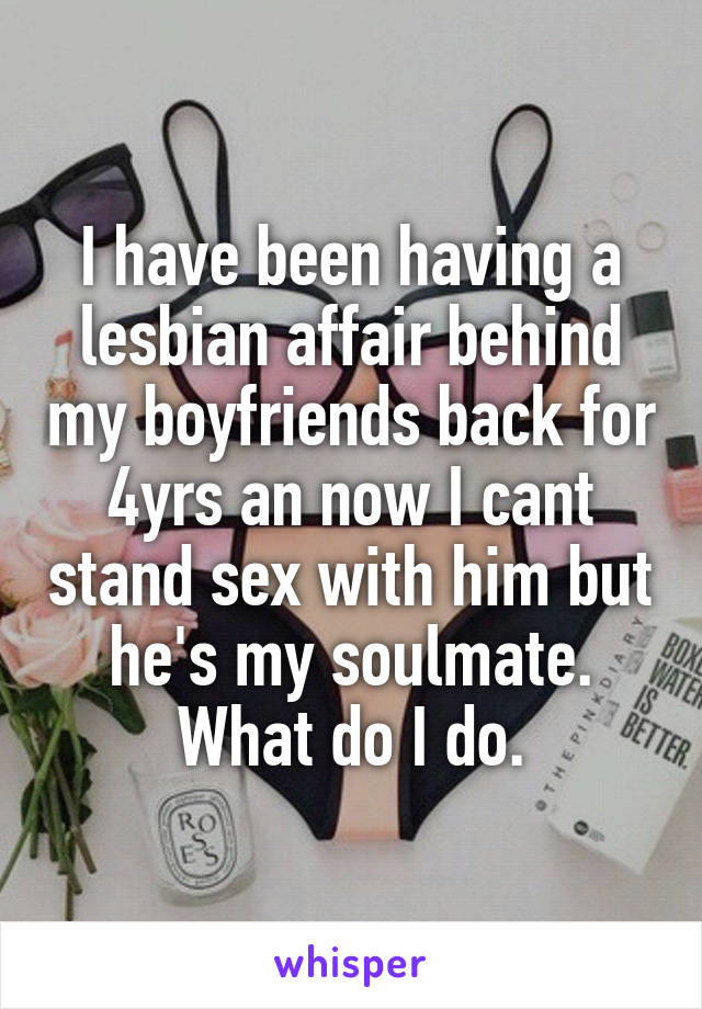 I have been having a lesbian affair behind my boyfriends back for 4yrs an now I cant stand sex with him but he's my soulmate. What do I do.