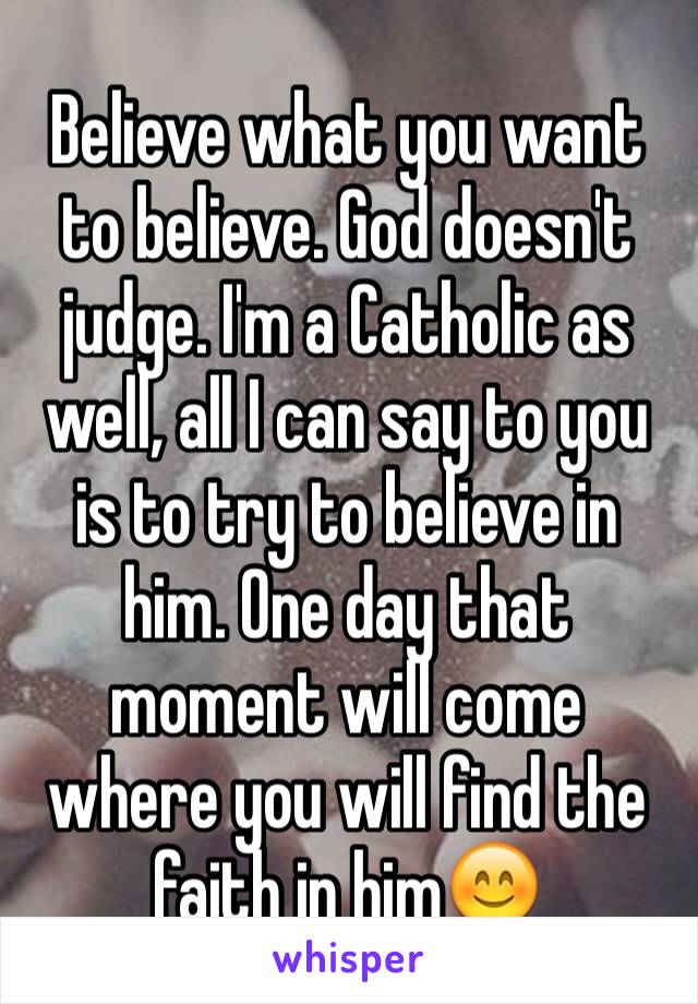 Believe what you want to believe. God doesn't judge. I'm a Catholic as well, all I can say to you is to try to believe in him. One day that moment will come where you will find the faith in him😊