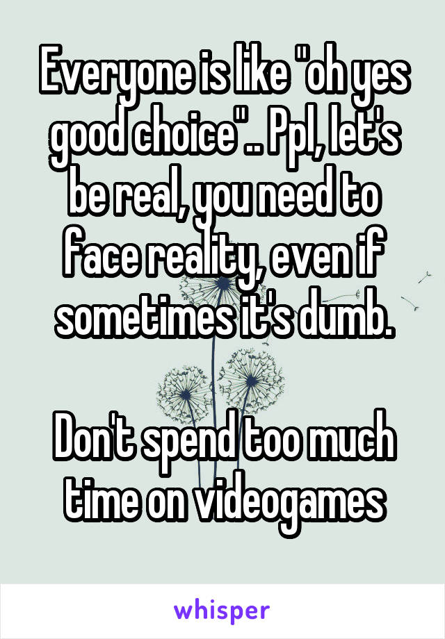 Everyone is like "oh yes good choice".. Ppl, let's be real, you need to face reality, even if sometimes it's dumb.

Don't spend too much time on videogames
