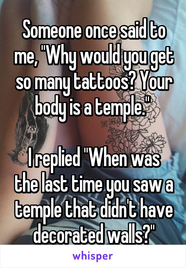 Someone once said to me, "Why would you get so many tattoos? Your body is a temple." 

I replied "When was the last time you saw a temple that didn't have decorated walls?"