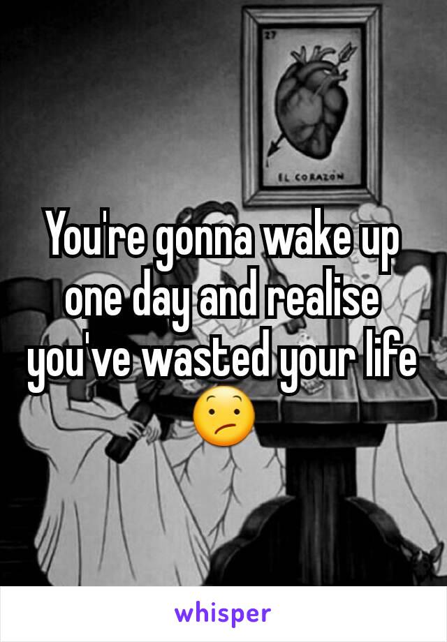 You're gonna wake up one day and realise you've wasted your life 😕