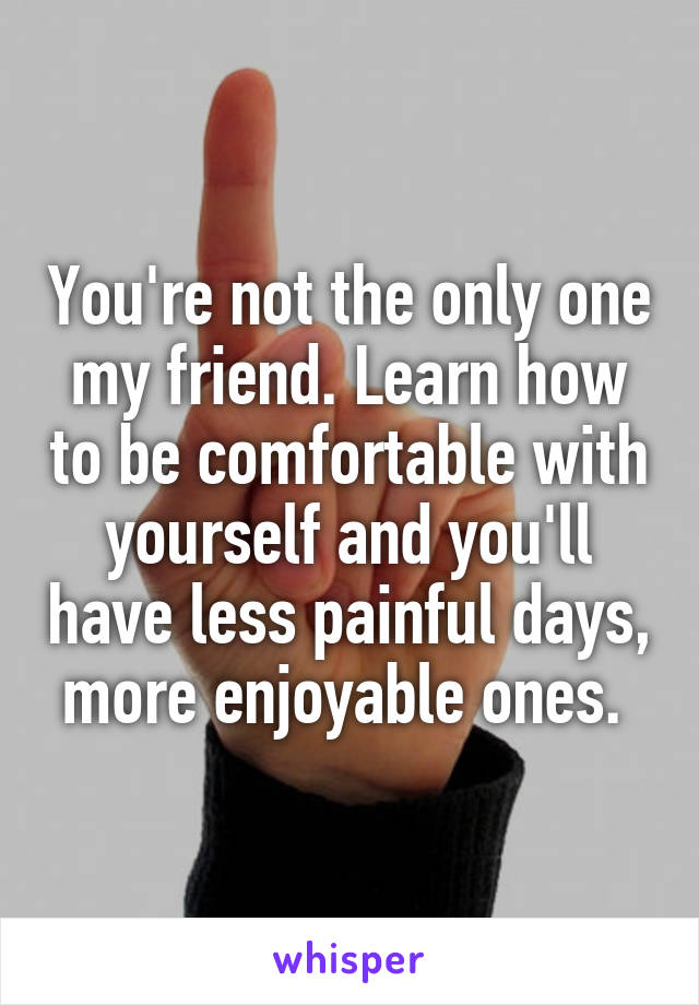 You're not the only one my friend. Learn how to be comfortable with yourself and you'll have less painful days, more enjoyable ones. 