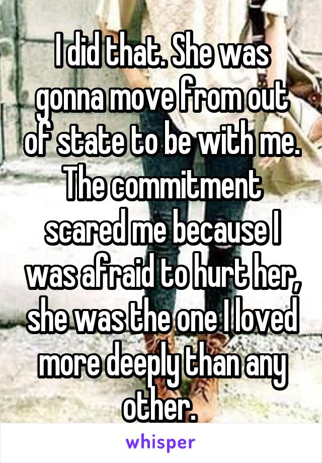 I did that. She was gonna move from out of state to be with me. The commitment scared me because I was afraid to hurt her, she was the one I loved more deeply than any other. 