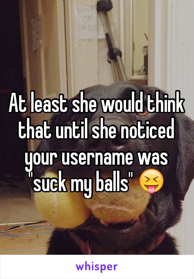 At least she would think that until she noticed your username was "suck my balls" 😝