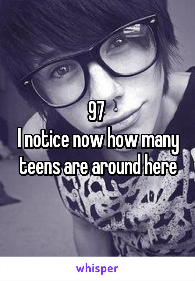 97 
I notice now how many teens are around here