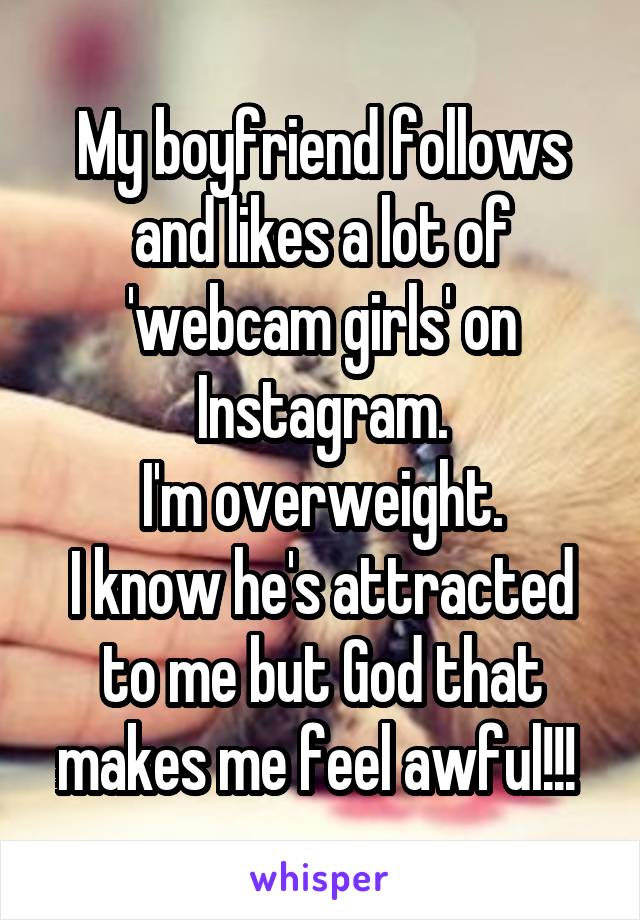My boyfriend follows and likes a lot of 'webcam girls' on Instagram.
I'm overweight.
I know he's attracted to me but God that makes me feel awful!!! 
